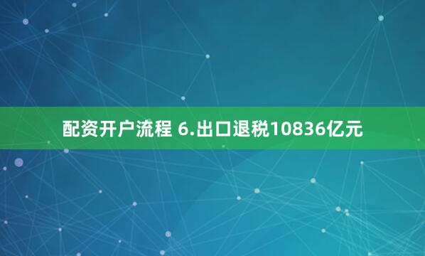 配资开户流程 6.出口退税10836亿元