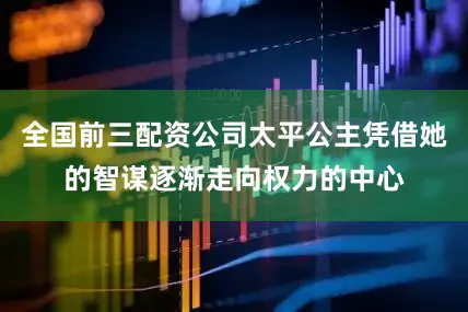 全国前三配资公司太平公主凭借她的智谋逐渐走向权力的中心