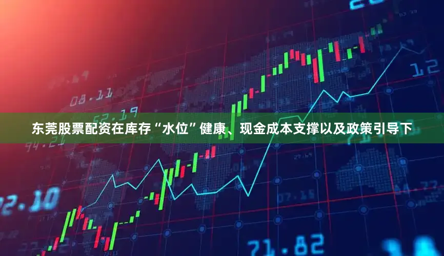 东莞股票配资在库存“水位”健康、现金成本支撑以及政策引导下