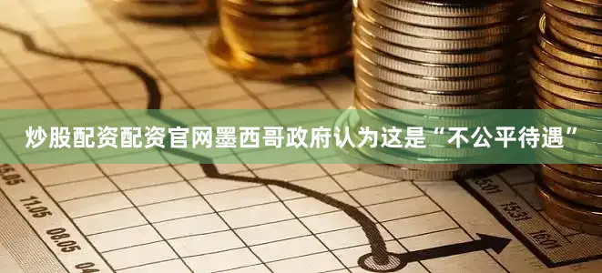 炒股配资配资官网墨西哥政府认为这是“不公平待遇”
