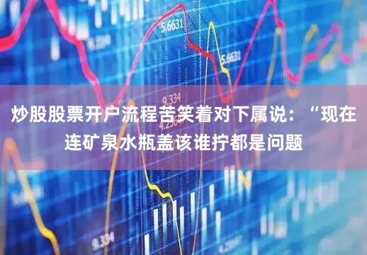 炒股股票开户流程苦笑着对下属说：“现在连矿泉水瓶盖该谁拧都是问题