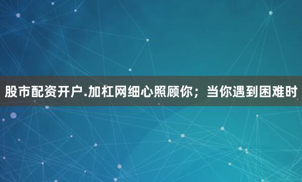 股市配资开户.加杠网细心照顾你；当你遇到困难时